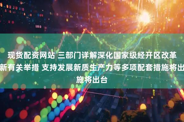 现货配资网站 三部门详解深化国家级经开区改革创新有关举措 支持发展新质生产力等多项配套措施将出台