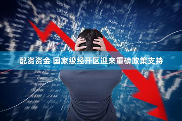 配资资金 国家级经开区迎来重磅政策支持