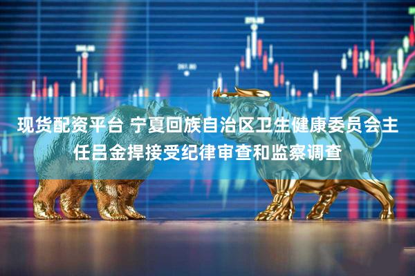 现货配资平台 宁夏回族自治区卫生健康委员会主任吕金捍接受纪律审查和监察调查
