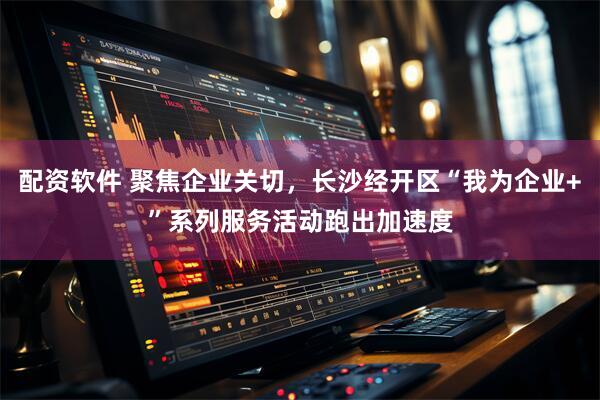 配资软件 聚焦企业关切，长沙经开区“我为企业+”系列服务活动跑出加速度