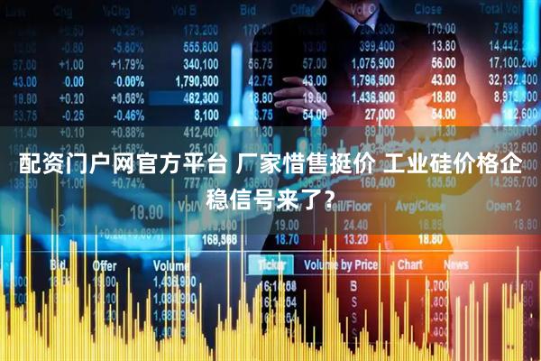配资门户网官方平台 厂家惜售挺价 工业硅价格企稳信号来了？