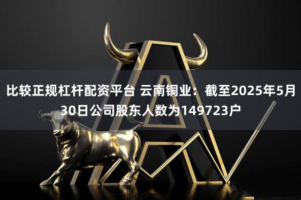 比较正规杠杆配资平台 云南铜业：截至2025年5月30日公司股东人数为149723户