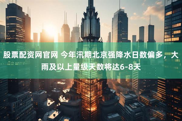 股票配资网官网 今年汛期北京强降水日数偏多，大雨及以上量级天数将达6-8天