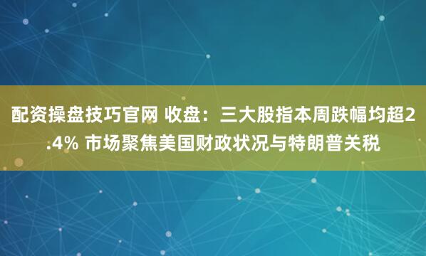 配资操盘技巧官网 收盘：三大股指本周跌幅均超2.4% 市场聚焦美国财政状况与特朗普关税