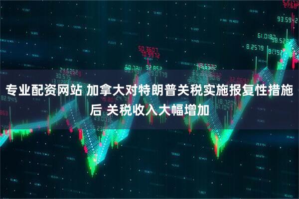 专业配资网站 加拿大对特朗普关税实施报复性措施后 关税收入大幅增加
