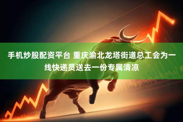 手机炒股配资平台 重庆渝北龙塔街道总工会为一线快递员送去一份专属清凉