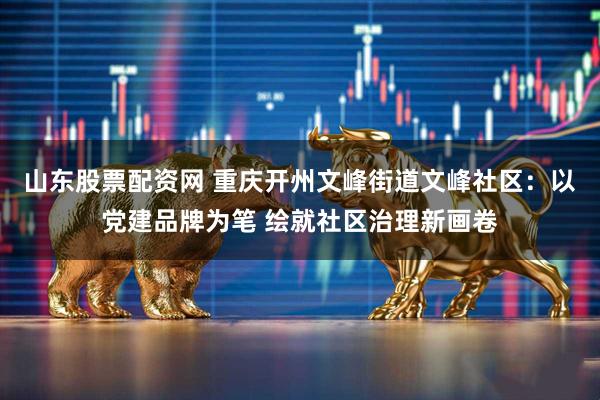 山东股票配资网 重庆开州文峰街道文峰社区：以党建品牌为笔 绘就社区治理新画卷