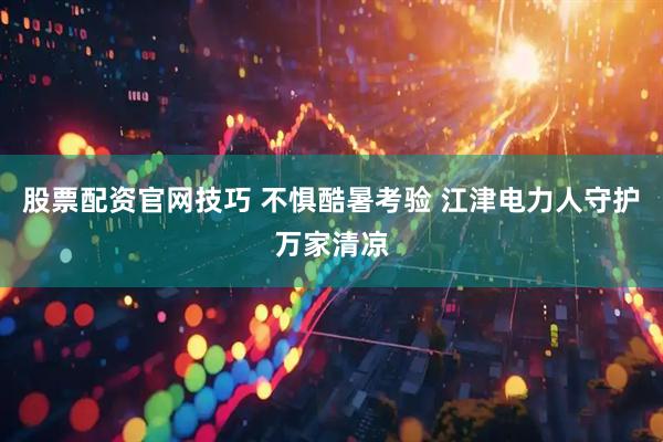 股票配资官网技巧 不惧酷暑考验 江津电力人守护万家清凉