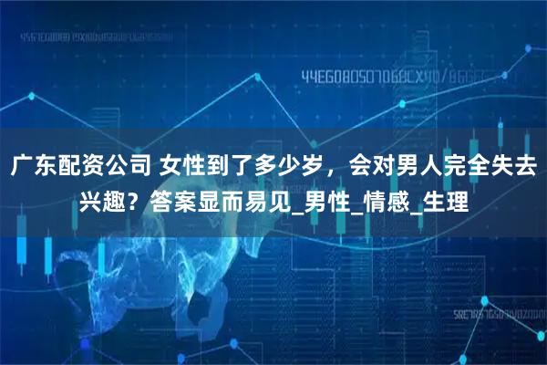 广东配资公司 女性到了多少岁，会对男人完全失去兴趣？答案显而易见_男性_情感_生理