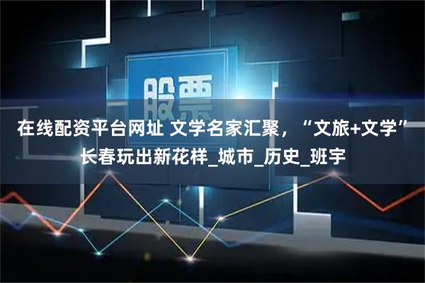 在线配资平台网址 文学名家汇聚，“文旅+文学”长春玩出新花样_城市_历史_班宇
