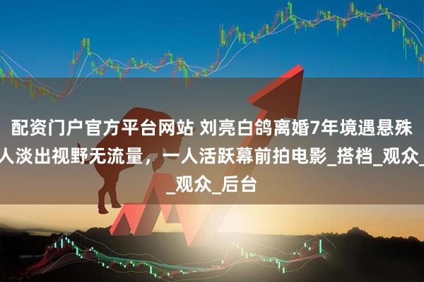 配资门户官方平台网站 刘亮白鸽离婚7年境遇悬殊：一人淡出视野无流量，一人活跃幕前拍电影_搭档_观众_后台