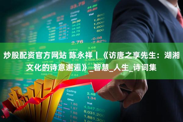 炒股配资官方网站 陈永祥丨《访唐之享先生：湖湘文化的诗意邂逅》_智慧_人生_诗词集