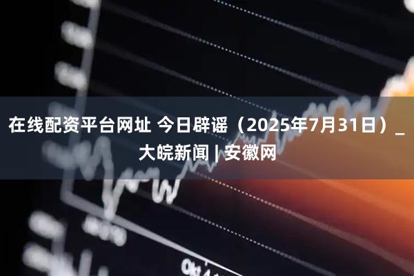 在线配资平台网址 今日辟谣（2025年7月31日）_大皖新闻 | 安徽网