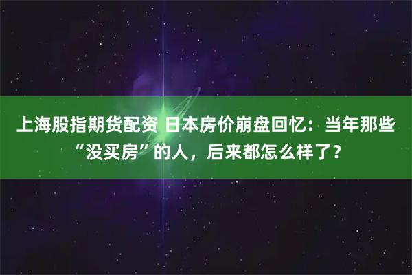 上海股指期货配资 日本房价崩盘回忆：当年那些“没买房”的人，后来都怎么样了？