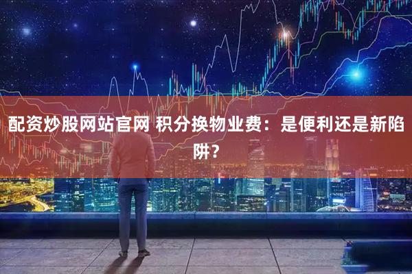 配资炒股网站官网 积分换物业费：是便利还是新陷阱？