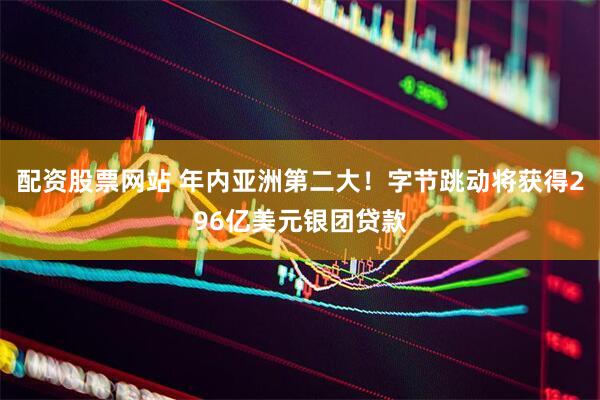 配资股票网站 年内亚洲第二大！字节跳动将获得296亿美元银团贷款