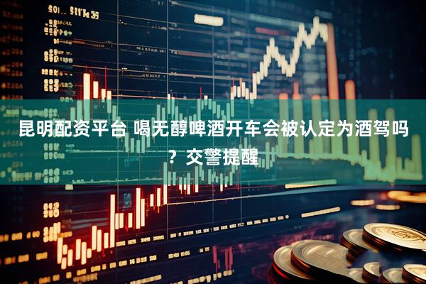 昆明配资平台 喝无醇啤酒开车会被认定为酒驾吗？交警提醒