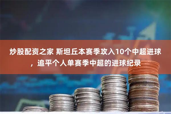 炒股配资之家 斯坦丘本赛季攻入10个中超进球，追平个人单赛季中超的进球纪录